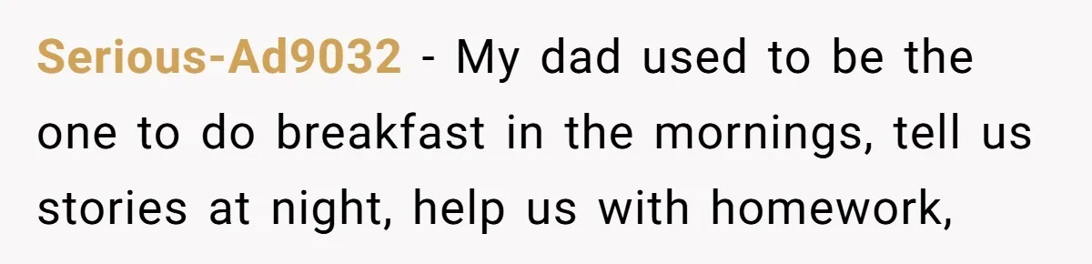 Serious-Ad9032 − My dad used to be the one to do breakfast in the mornings, tell us stories at night, help us with homework,