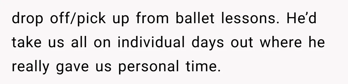 drop off/pick up from ballet lessons. He’d take us all on individual days out where he really gave us personal time.