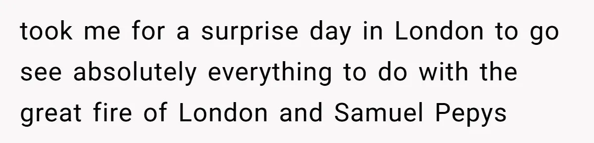 took me for a surprise day in London to go see absolutely everything to do with the great fire of London and Samuel Pepys