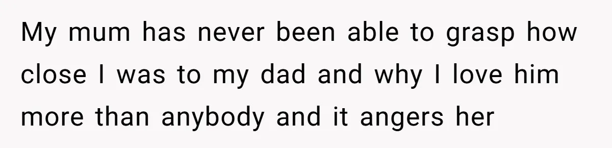My mum has never been able to grasp how close I was to my dad and why I love him more than anybody and it angers her