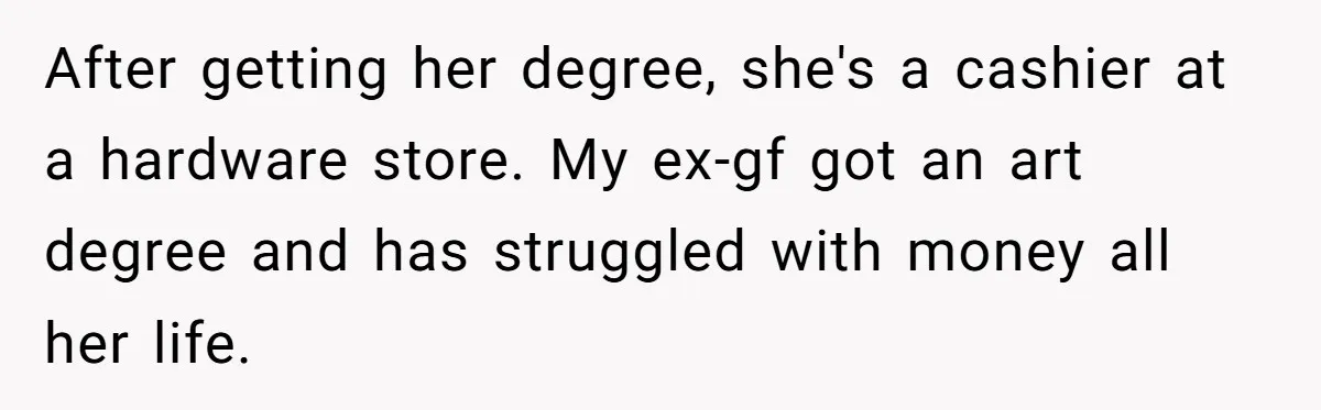 After getting her degree, she's a cashier at a hardware store. My ex-gf got an art degree and has struggled with money all her life.