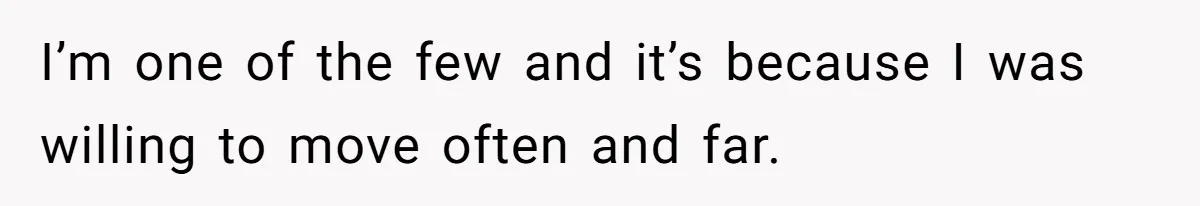 I’m one of the few and it’s because I was willing to move often and far.