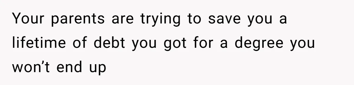 Your parents are trying to save you a lifetime of debt you got for a degree you won’t end up