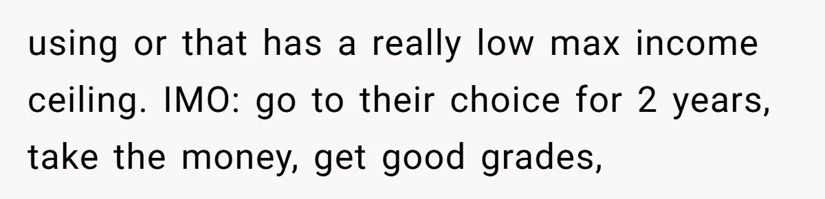 using or that has a really low max income ceiling. IMO: go to their choice for 2 years, take the money, get good grades,