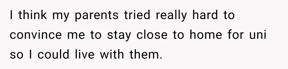I think my parents tried really hard to convince me to stay close to home for uni so I could live with them.