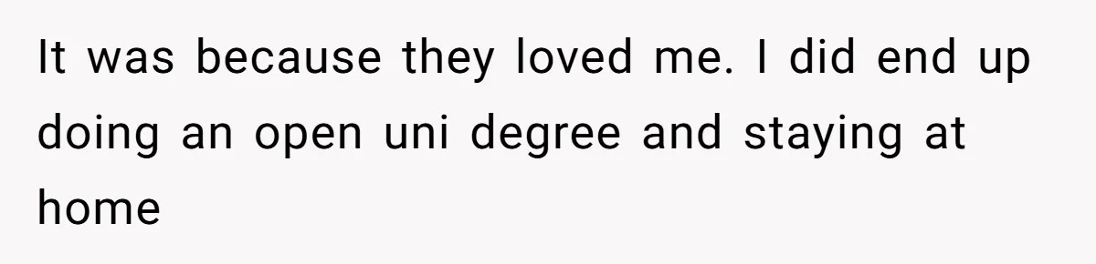 It was because they loved me. I did end up doing an open uni degree and staying at home