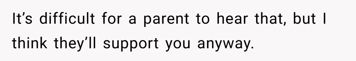 It’s difficult for a parent to hear that, but I think they’ll support you anyway.