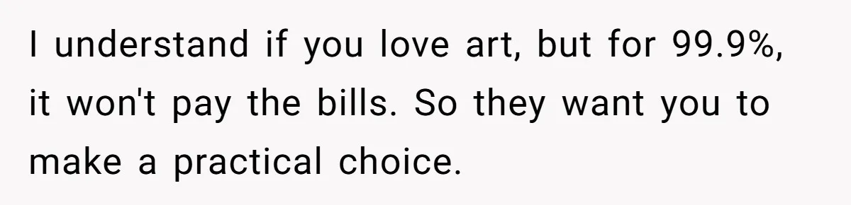 I understand if you love art, but for 99.9%, it won't pay the bills. So they want you to make a practical choice.