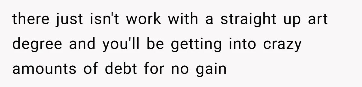there just isn't work with a straight up art degree and you'll be getting into crazy amounts of debt for no gain