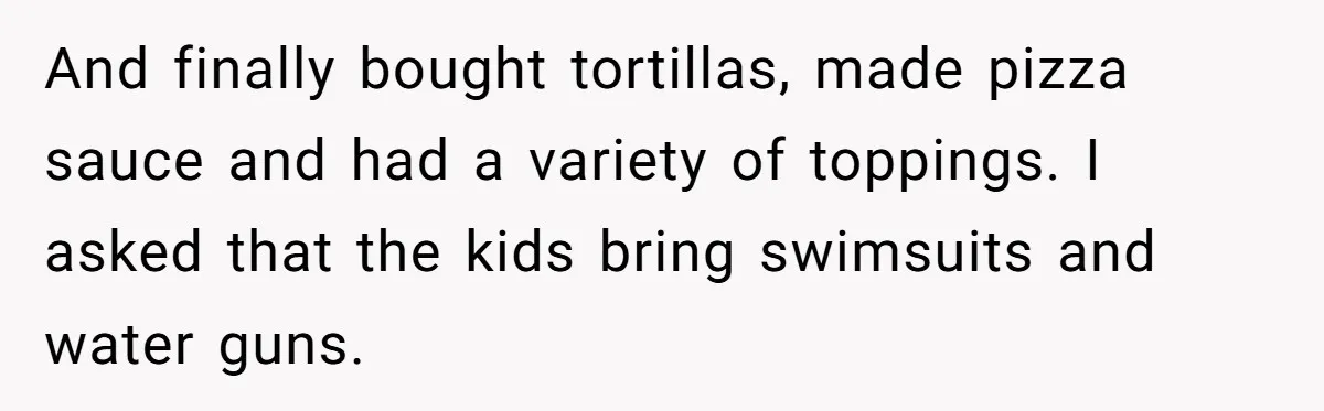 And finally bought tortillas, made pizza sauce and had a variety of toppings. I asked that the kids bring swimsuits and water guns.