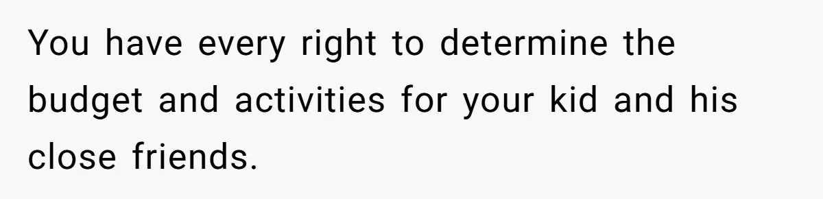 You have every right to determine the budget and activities for your kid and his close friends.