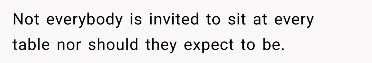 Not everybody is invited to sit at every table nor should they expect to be.