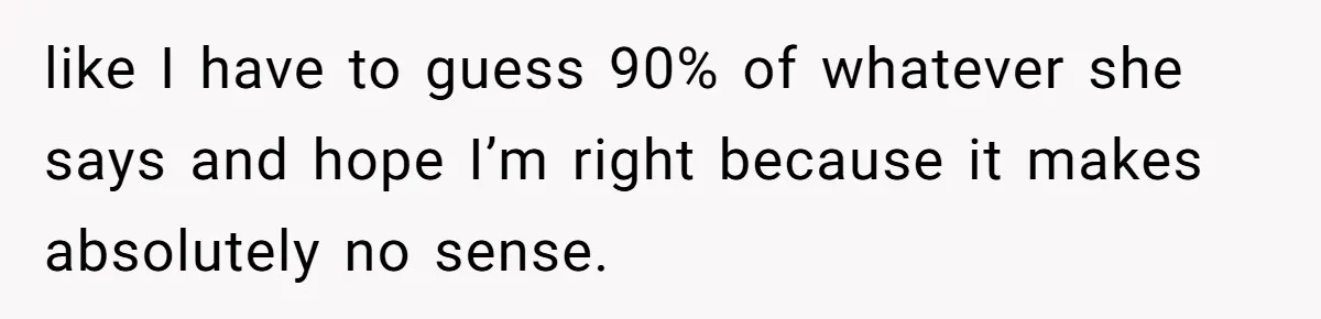 like I have to guess 90% of whatever she says and hope I’m right because it makes absolutely no sense.