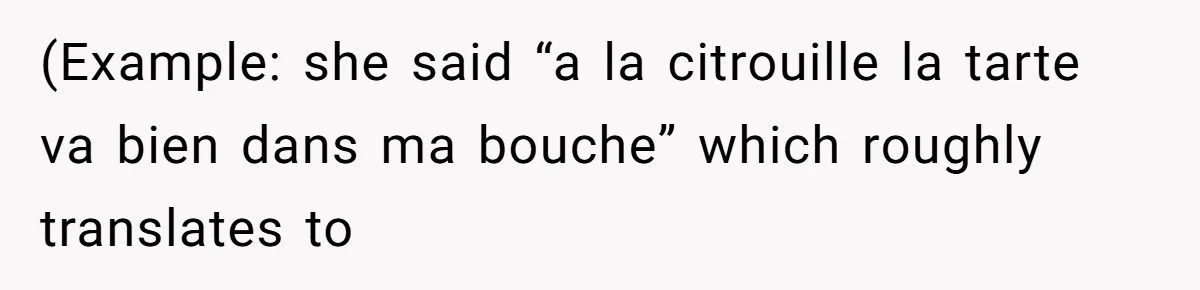 (Example: she said “a la citrouille la tarte va bien dans ma bouche” which roughly translates to