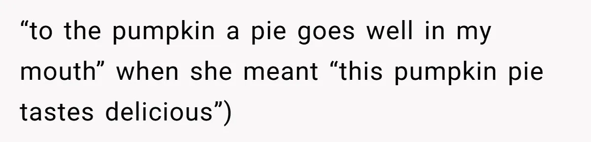 “to the pumpkin a pie goes well in my mouth” when she meant “this pumpkin pie tastes delicious”)