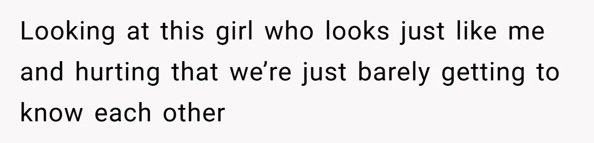 Looking at this girl who looks just like me and hurting that we’re just barely getting to know each other
