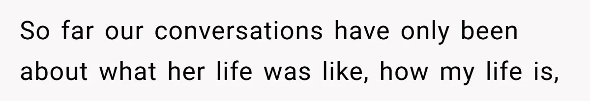 So far our conversations have only been about what her life was like, how my life is,