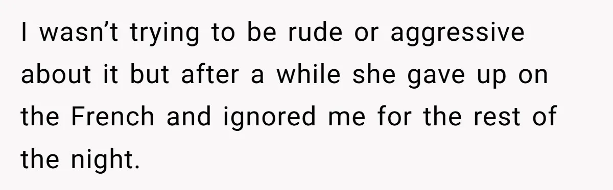 I wasn’t trying to be rude or aggressive about it but after a while she gave up on the French and ignored me for the rest of the night.