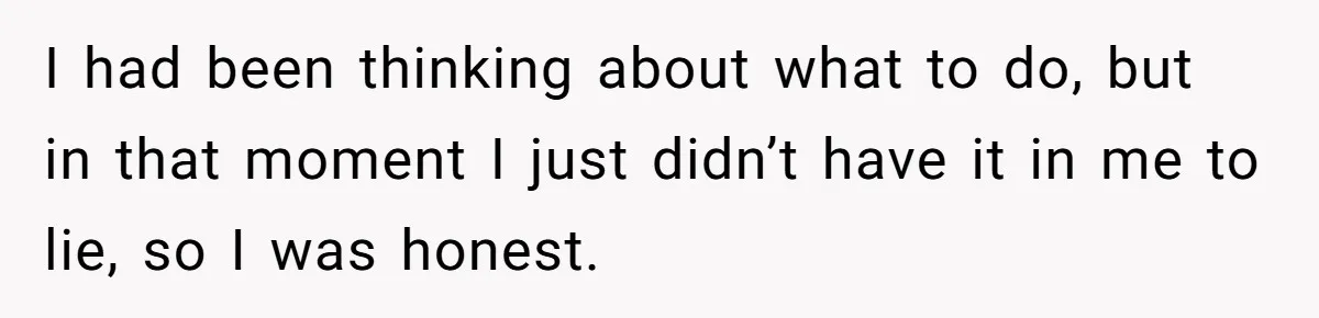 I had been thinking about what to do, but in that moment I just didn’t have it in me to lie, so I was honest.