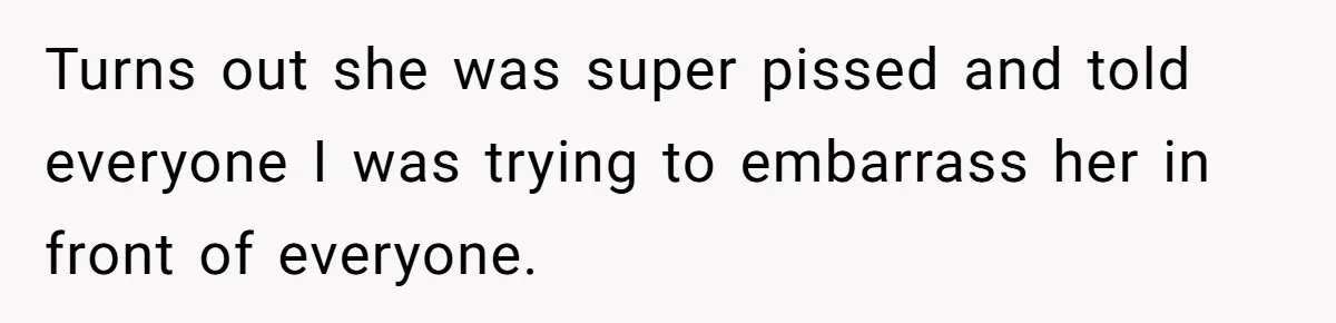 Turns out she was super pissed and told everyone I was trying to embarrass her in front of everyone.