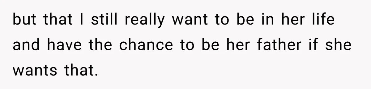 but that I still really want to be in her life and have the chance to be her father if she wants that.