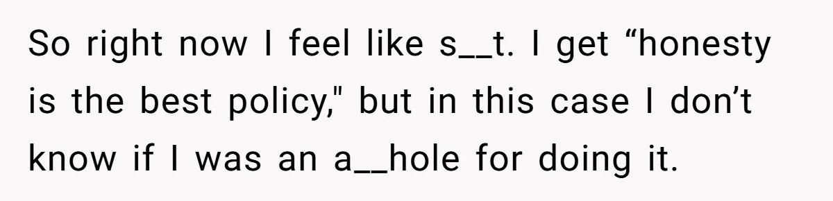 So right now I feel like s__t. I get “honesty is the best policy," but in this case I don’t know if I was an a__hole for doing it.