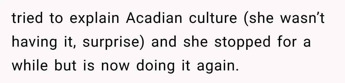 tried to explain Acadian culture (she wasn’t having it, surprise) and she stopped for a while but is now doing it again.