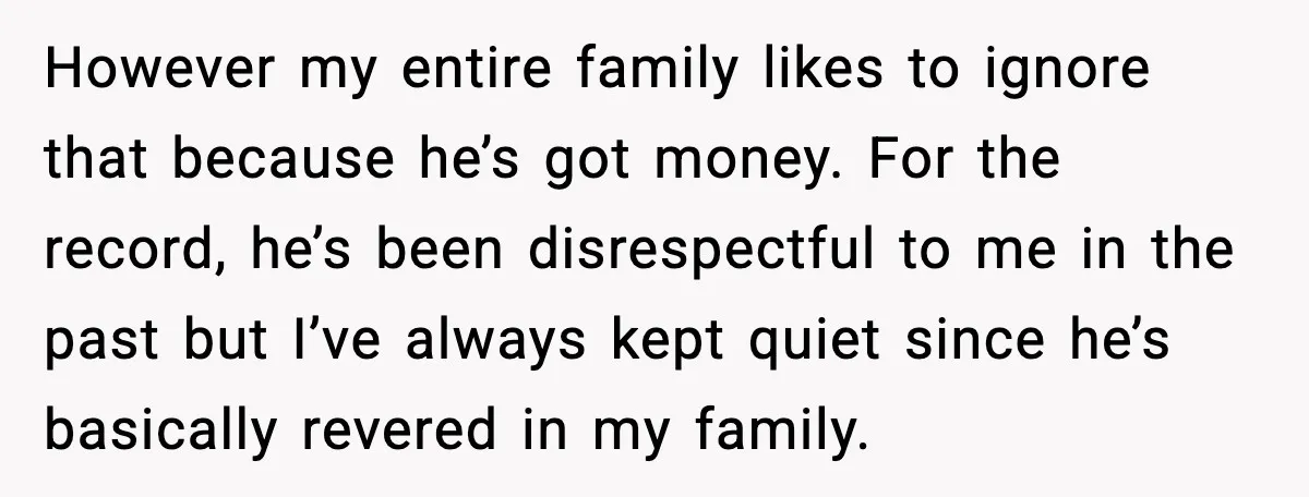 However my entire family likes to ignore that because he’s got money. For the record, he’s been disrespectful to me in the past but I’ve always kept quiet since he’s...