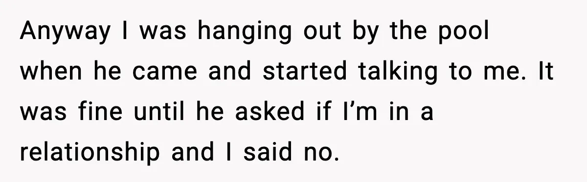 Anyway I was hanging out by the pool when he came and started talking to me. It was fine until he asked if I’m in a relationship and I said...