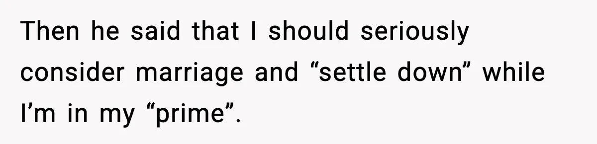 Then he said that I should seriously consider marriage and “settle down” while I’m in my “prime”.