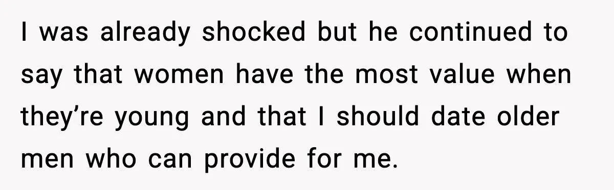 I was already shocked but he continued to say that women have the most value when they’re young and that I should date older men who can provide for me.