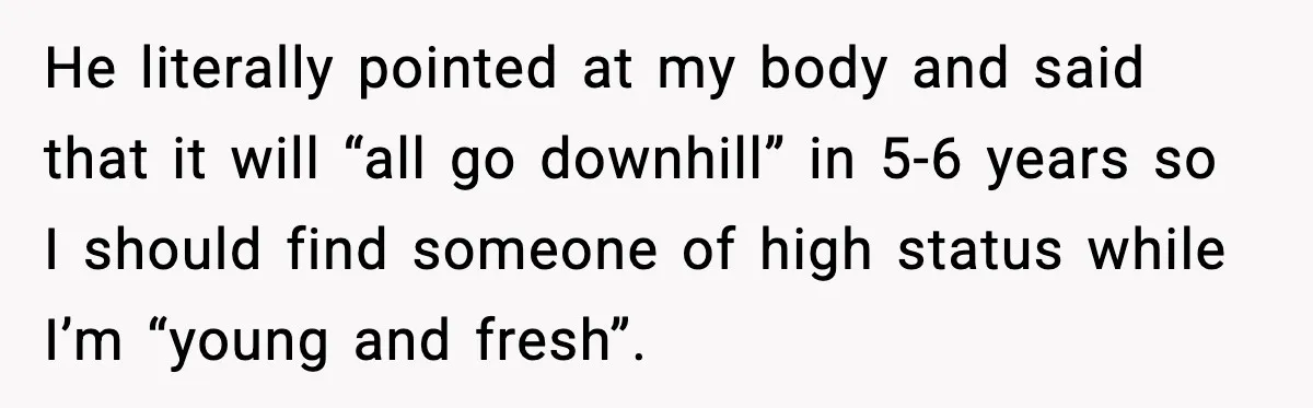 He literally pointed at my body and said that it will “all go downhill” in 5-6 years so I should find someone of high status while I’m “young and fresh”.