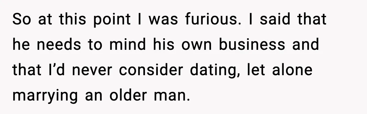 So at this point I was furious. I said that he needs to mind his own business and that I’d never consider dating, let alone marrying an older man.