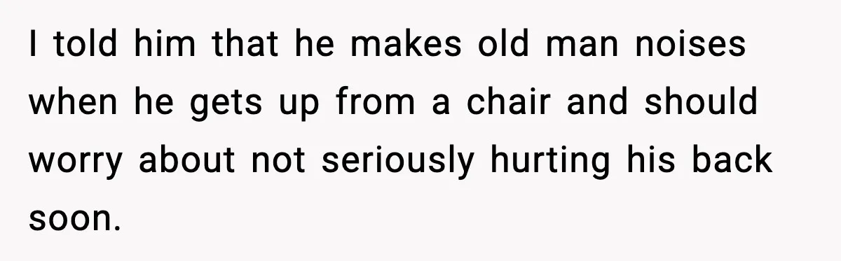 I told him that he makes old man noises when he gets up from a chair and should worry about not seriously hurting his back soon.