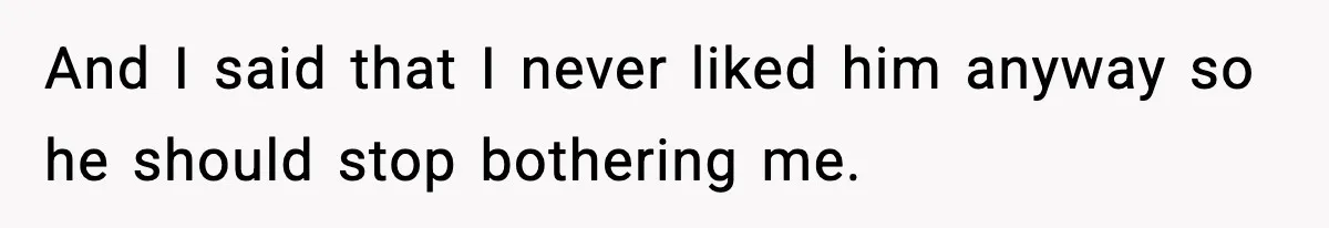 And I said that I never liked him anyway so he should stop bothering me.