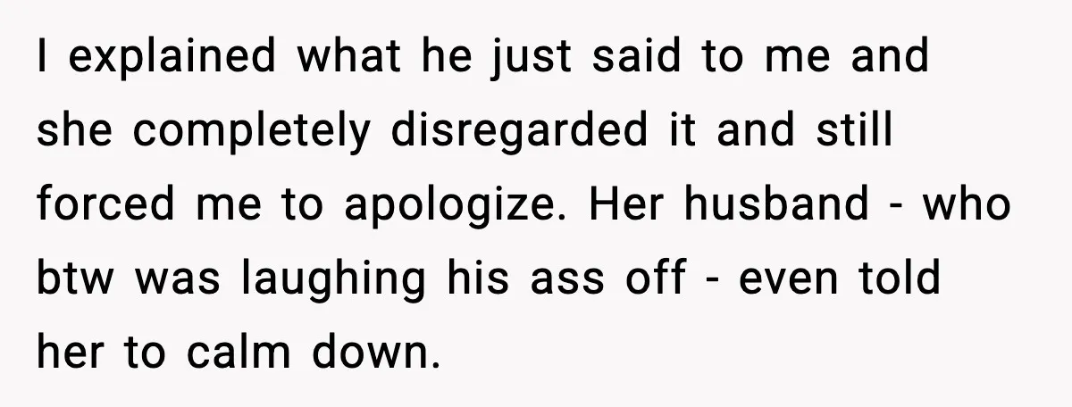I explained what he just said to me and she completely disregarded it and still forced me to apologize. Her husband - who btw was laughing his ass off -...