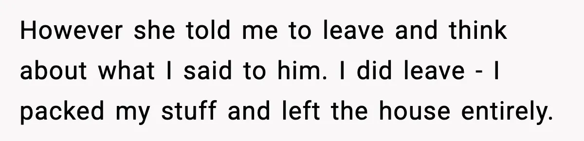 However she told me to leave and think about what I said to him. I did leave - I packed my stuff and left the house entirely.