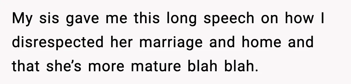 My sis gave me this long speech on how I disrespected her marriage and home and that she’s more mature blah blah.