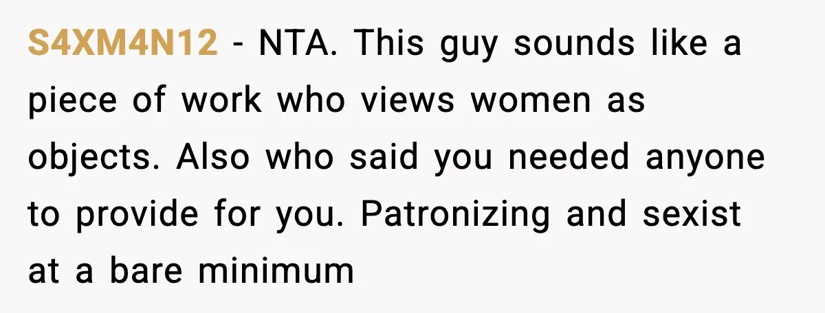 S4XM4N12 - NTA. This guy sounds like a piece of work who views women as objects. Also who said you needed anyone to provide for you. Patronizing and sexist at...