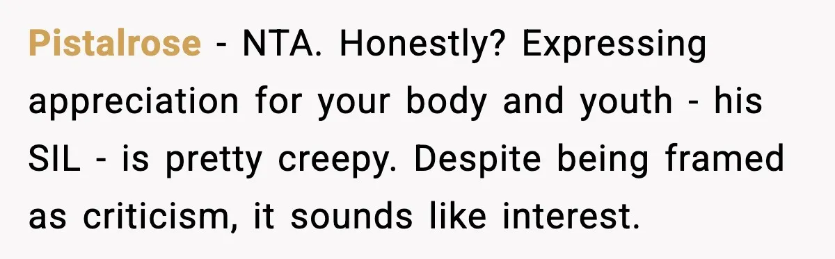 Pistalrose - NTA. Honestly? Expressing appreciation for your body and youth - his SIL - is pretty creepy. Despite being framed as criticism, it sounds like interest.