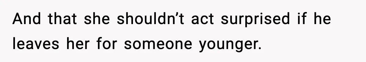 And that she shouldn’t act surprised if he leaves her for someone younger.