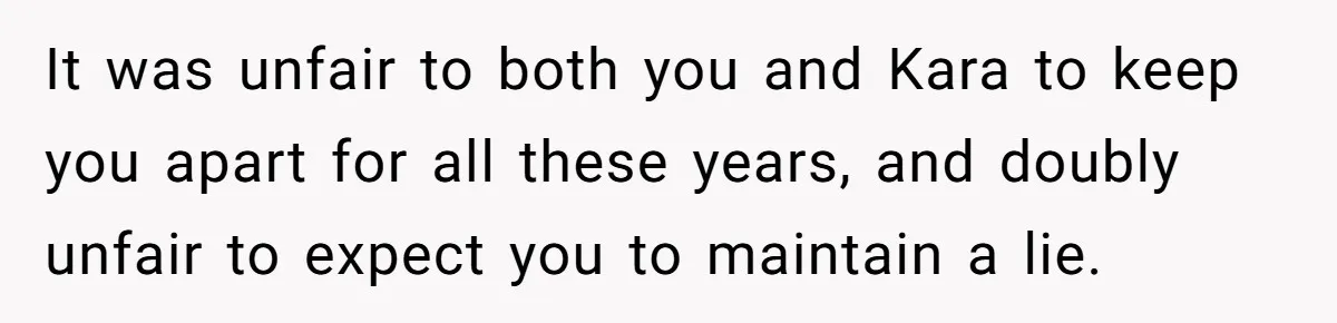 It was unfair to both you and Kara to keep you apart for all these years, and doubly unfair to expect you to maintain a lie.