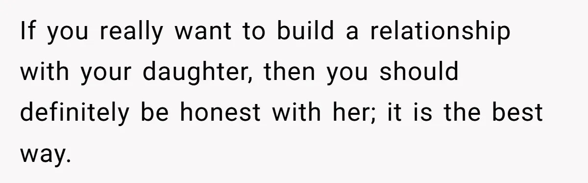 If you really want to build a relationship with your daughter, then you should definitely be honest with her; it is the best way.