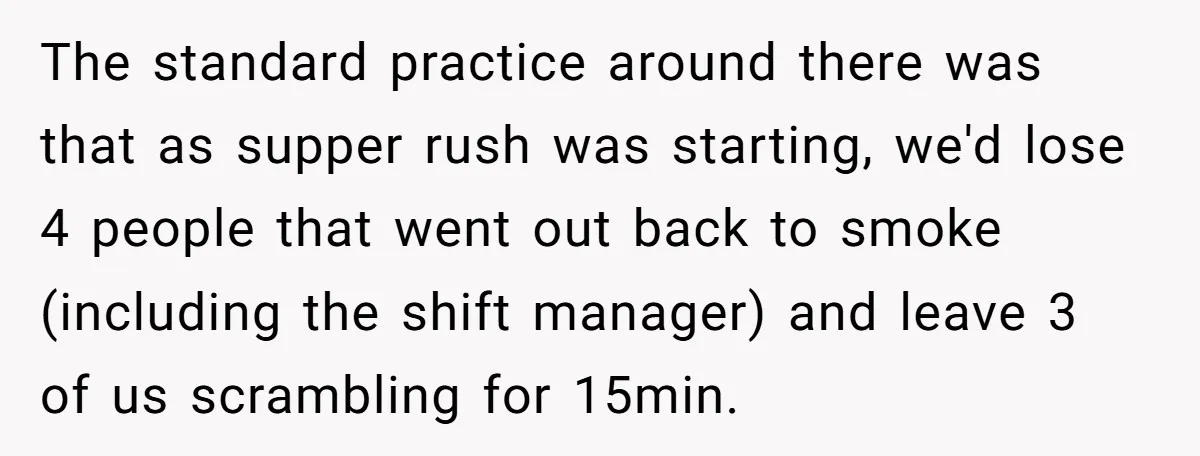 The standard practice around there was that as supper rush was starting, we'd lose 4 people that went out back to smoke (including the shift manager) and leave 3 of...