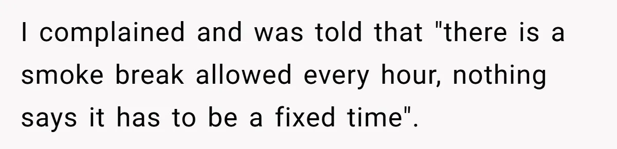 I complained and was told that "there is a smoke break allowed every hour, nothing says it has to be a fixed time".