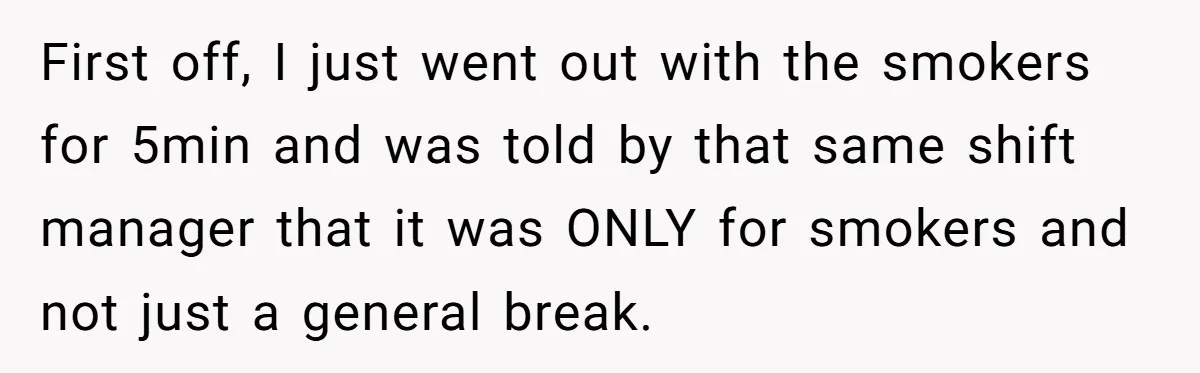 First off, I just went out with the smokers for 5min and was told by that same shift manager that it was ONLY for smokers and not just a general...