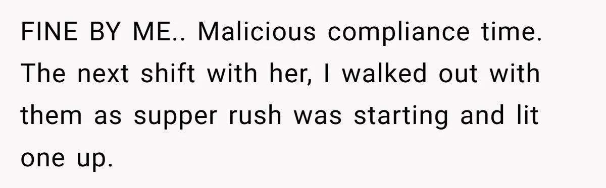 FINE BY ME.. Malicious compliance time. The next shift with her, I walked out with them as supper rush was starting and lit one up.