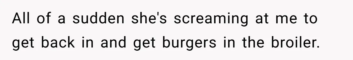 All of a sudden she's screaming at me to get back in and get burgers in the broiler.