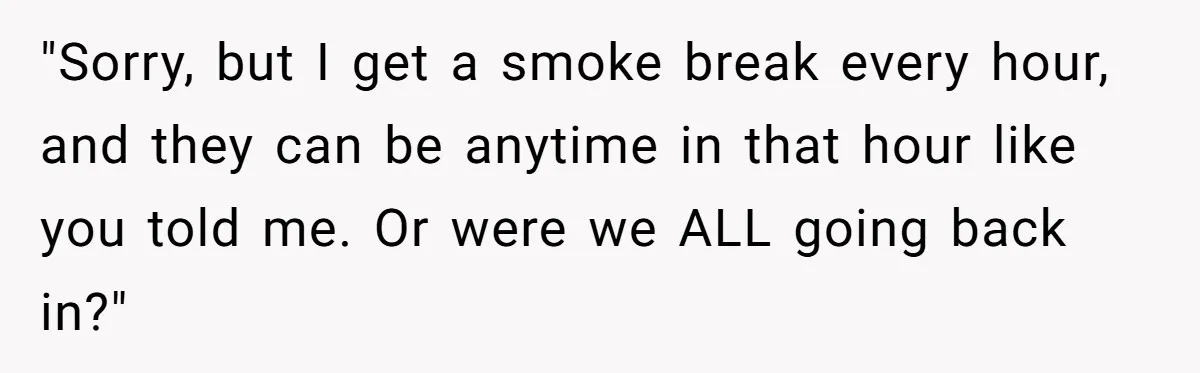 "Sorry, but I get a smoke break every hour, and they can be anytime in that hour like you told me. Or were we ALL going back in?"