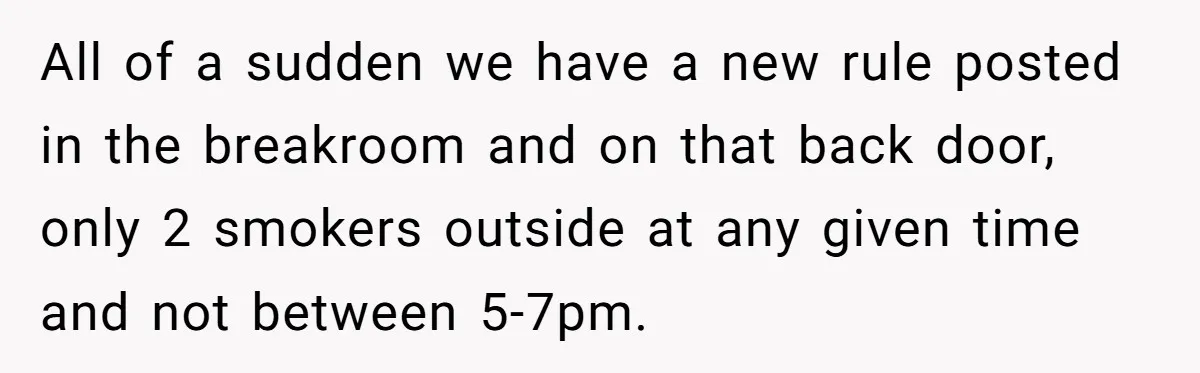 All of a sudden we have a new rule posted in the breakroom and on that back door, only 2 smokers outside at any given time and not between 5-7pm.